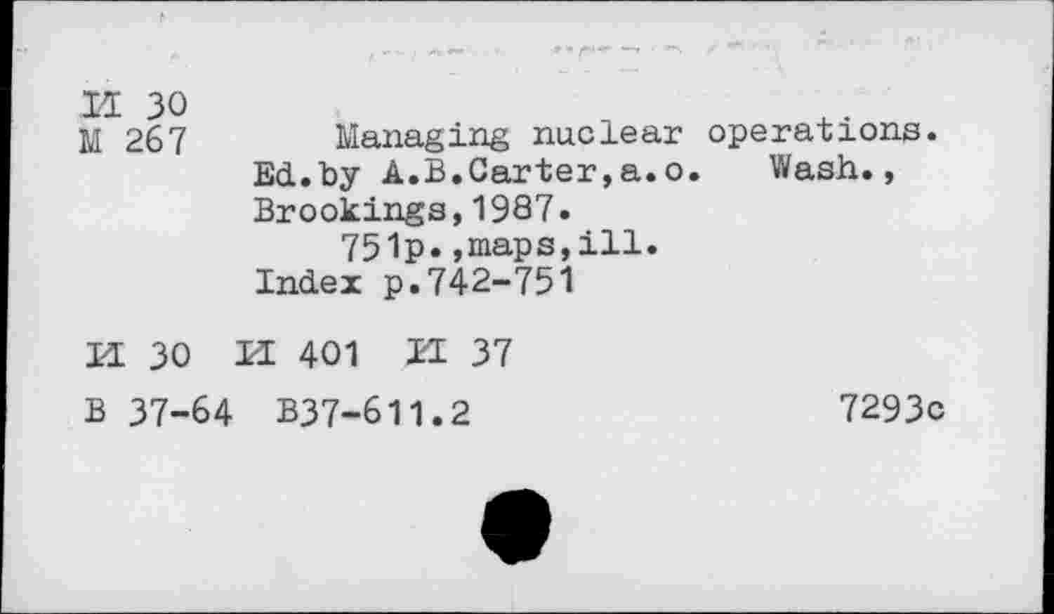 ﻿14 30 M 267	Managing nuclear operations. Ed.by A.B.Carter,a.o. Wash., Brookings,1987. 751p.,maps,ill. Index p.742-751
H 30 M 401 ZE 37
B 37-64 B37-611.2	7293c